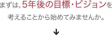 まずは、５年後の目標・ビジョンを考えることから始めてみませんか。