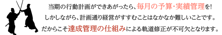 当期の行動計画ができあがったら、毎月の予算・実績管理を！しかしながら、計画通り経営がすすむことはなかなか難しいことです。だからこそ達成管理の仕組みによる軌道修正が不可欠となります。